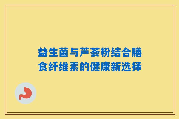 益生菌与芦荟粉结合膳食纤维素的健康新选择