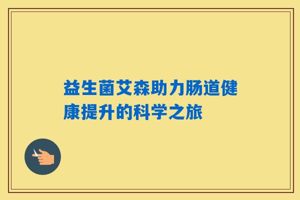 益生菌艾森助力肠道健康提升的科学之旅 益生菌艾森助力肠道健康提升的科学之旅