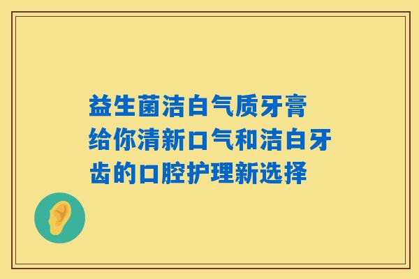 益生菌洁白气质牙膏 给你清新口气和洁白牙齿的口腔护理新选择