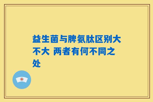 益生菌与脾氨肽区别大不大 两者有何不同之处 益生菌与脾氨肽区别大不大 两者有何不同之处