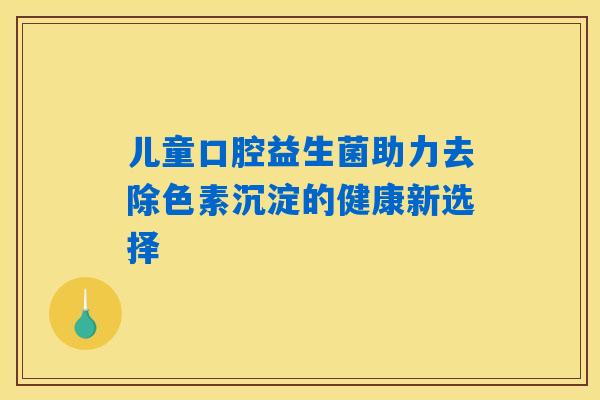 儿童口腔益生菌助力去除色素沉淀的健康新选择