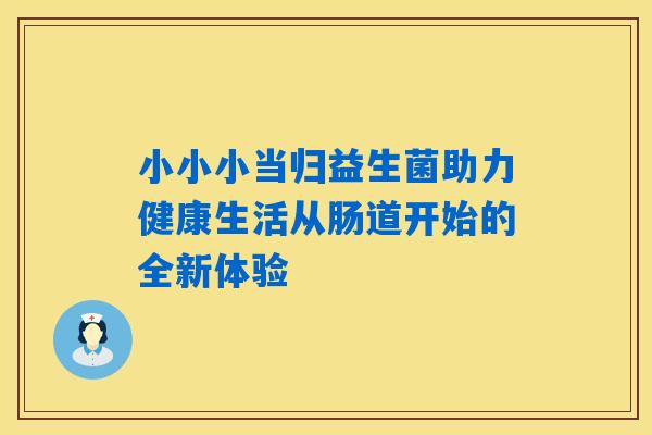 小小小当归益生菌助力健康生活从肠道开始的全新体验 小小小当归益生菌助力健康生活从肠道开始的全新体验
