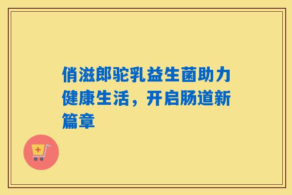 俏滋郎驼乳益生菌助力健康生活,开启肠道新篇章 俏滋郎驼乳益生菌助力健康生活,开启肠道新篇章