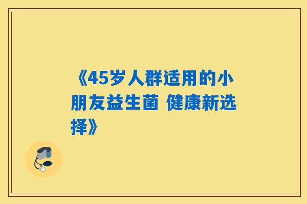 《45岁人群适用的小朋友益生菌 健康新选择》 《45岁人群适用的小朋友益生菌 健康新选择》