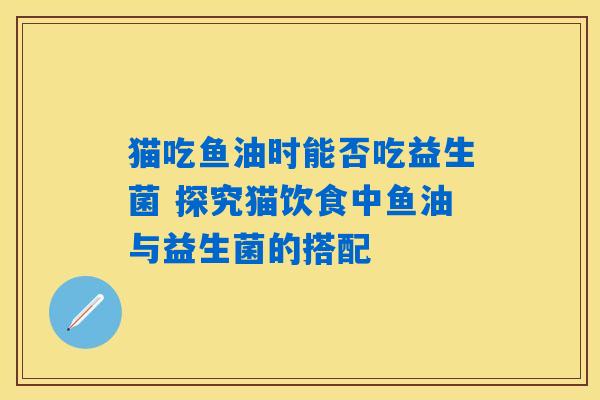 猫吃鱼油时能否吃益生菌 探究猫饮食中鱼油与益生菌的搭配 猫吃鱼油时能否吃益生菌 探究猫饮食中鱼油与益生菌的搭配