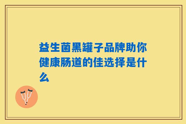 益生菌黑罐子品牌助你健康肠道的佳选择是什么 益生菌黑罐子品牌助你健康肠道的佳选择是什么