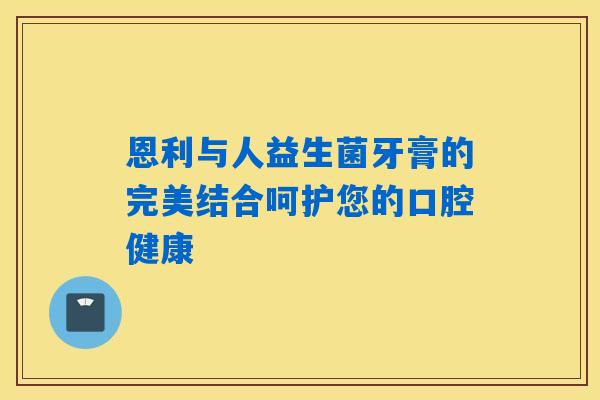 恩利与人益生菌牙膏的完美结合呵护您的口腔健康