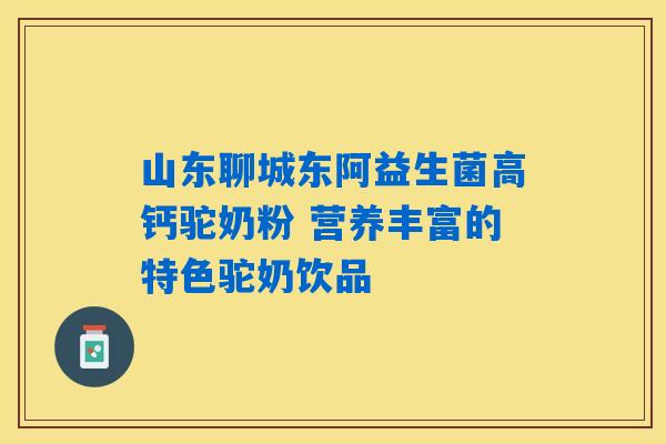 山东聊城东阿益生菌高钙驼奶粉 营养丰富的特色驼奶饮品