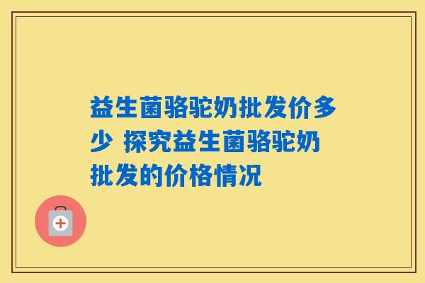益生菌骆驼奶批发价多少 探究益生菌骆驼奶批发的价格情况