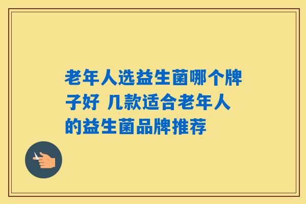 老年人选益生菌哪个牌子好 几款适合老年人的益生菌品牌推荐 老年人选益生菌哪个牌子好 几款适合老年人的益生菌品牌推荐