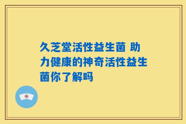 久芝堂活性益生菌 助力健康的神奇活性益生菌你了解吗 久芝堂活性益生菌 助力健康的神奇活性益生菌你了解吗