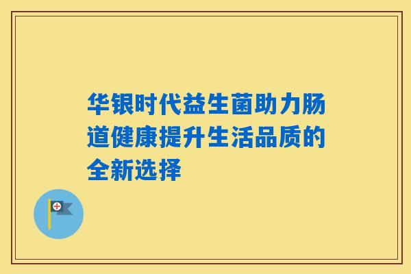 华银时代益生菌助力肠道健康提升生活品质的全新选择 华银时代益生菌助力肠道健康提升生活品质的全新选择