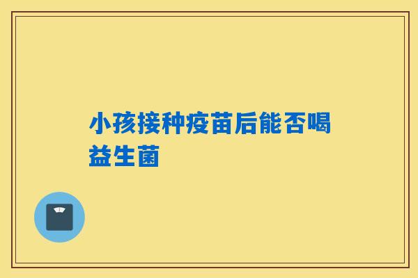 小孩接种疫苗后能否喝益生菌 小孩接种疫苗后能否喝益生菌