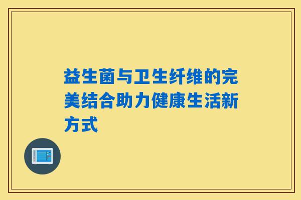 益生菌与卫生纤维的完美结合助力健康生活新方式 益生菌与卫生纤维的完美结合助力健康生活新方式