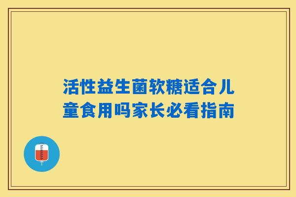 活性益生菌软糖适合儿童食用吗家长必看指南 活性益生菌软糖适合儿童食用吗家长必看指南