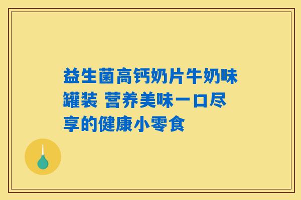 益生菌高钙奶片牛奶味罐装 营养美味一口尽享的健康小零食