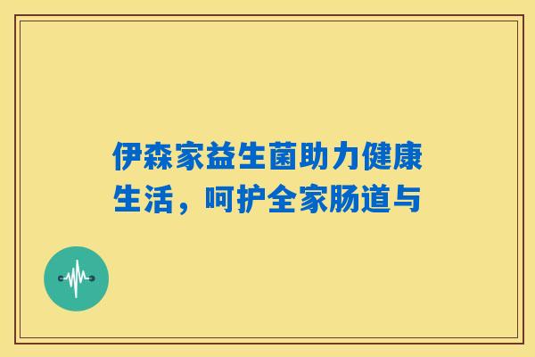 伊森家益生菌助力健康生活，呵护全家肠道与