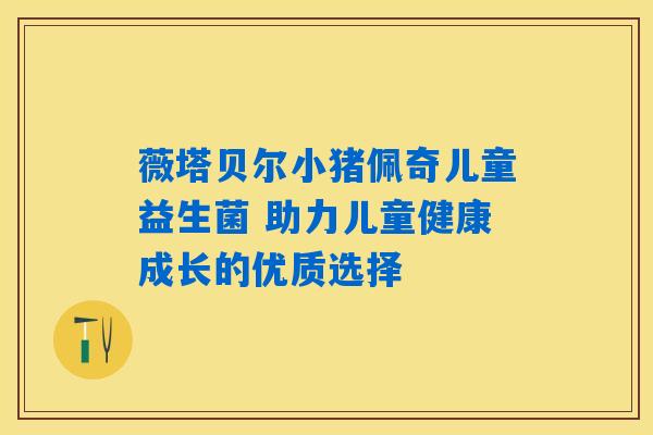 薇塔贝尔小猪佩奇儿童益生菌 助力儿童健康成长的优质选择 薇塔贝尔小猪佩奇儿童益生菌 助力儿童健康成长的优质选择