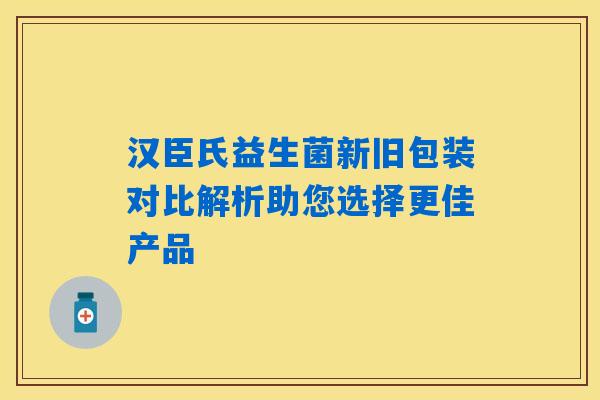 汉臣氏益生菌新旧包装对比解析助您选择更佳产品 汉臣氏益生菌新旧包装对比解析助您选择更佳产品