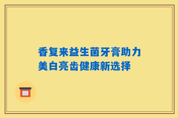 香复来益生菌牙膏助力美白亮齿健康新选择
