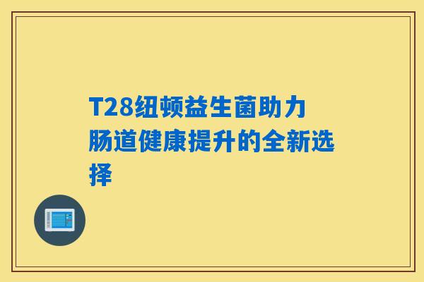 T28纽顿益生菌助力肠道健康提升的全新选择 T28纽顿益生菌助力肠道健康提升的全新选择