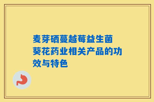 麦芽硒蔓越莓益生菌 葵花药业相关产品的功效与特色 麦芽硒蔓越莓益生菌 葵花药业相关产品的功效与特色