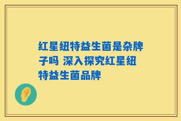 红星纽特益生菌是杂牌子吗 深入探究红星纽特益生菌品牌 红星纽特益生菌是杂牌子吗 深入探究红星纽特益生菌品牌