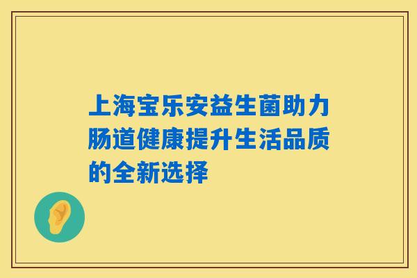 上海宝乐安益生菌助力肠道健康提升生活品质的全新选择 上海宝乐安益生菌助力肠道健康提升生活品质的全新选择