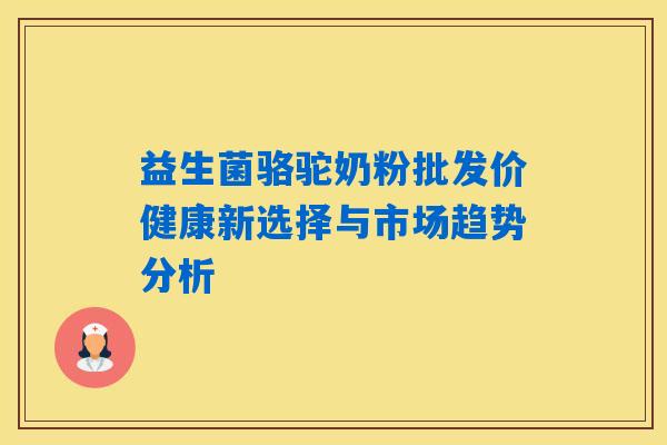 益生菌骆驼奶粉批发价健康新选择与市场趋势分析