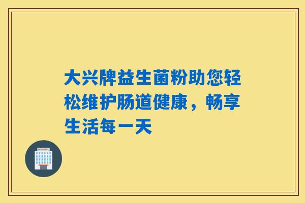 大兴牌益生菌粉助您轻松维护肠道健康,畅享生活每一天 大兴牌益生菌粉助您轻松维护肠道健康,畅享生活每一天