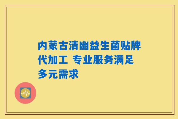 内蒙古清幽益生菌贴牌代加工 专业服务满足多元需求