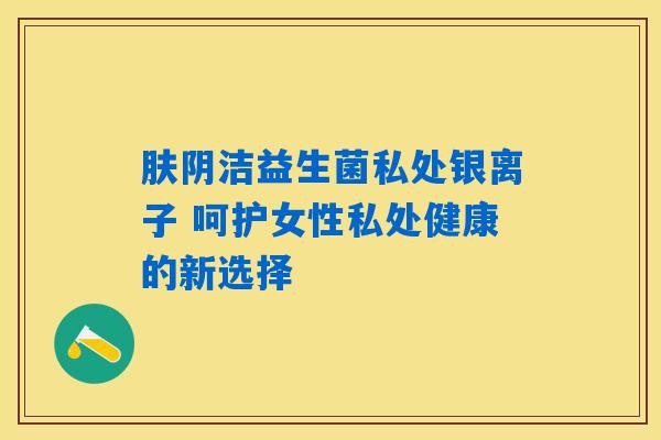 肤阴洁益生菌私处银离子 呵护女性私处健康的新选择