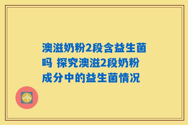澳滋奶粉2段含益生菌吗 探究澳滋2段奶粉成分中的益生菌情况 澳滋奶粉2段含益生菌吗 探究澳滋2段奶粉成分中的益生菌情况