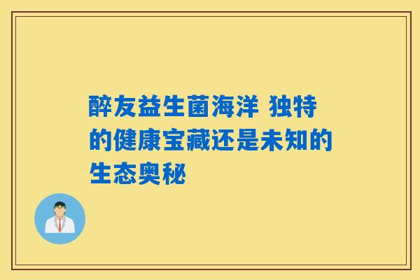醉友益生菌海洋 独特的健康宝藏还是未知的生态奥秘