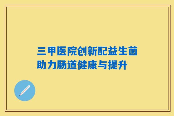 三甲医院创新配益生菌助力肠道健康与提升 三甲医院创新配益生菌助力肠道健康与提升