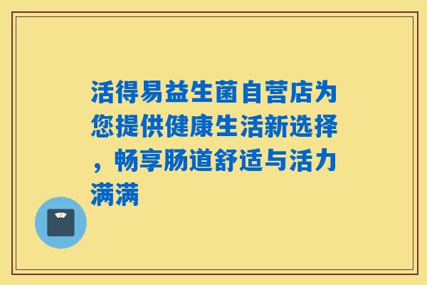 活得易益生菌自营店为您提供健康生活新选择，畅享肠道舒适与活力满满
