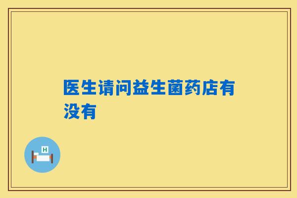 医生请问益生菌药店有没有 医生请问益生菌药店有没有