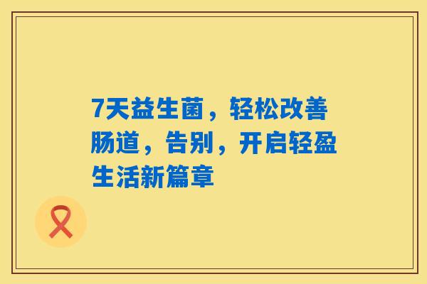 7天益生菌,轻松改善肠道,告别,开启轻盈生活新篇章 7天益生菌,轻松改善肠道,告别,开启轻盈生活新篇章