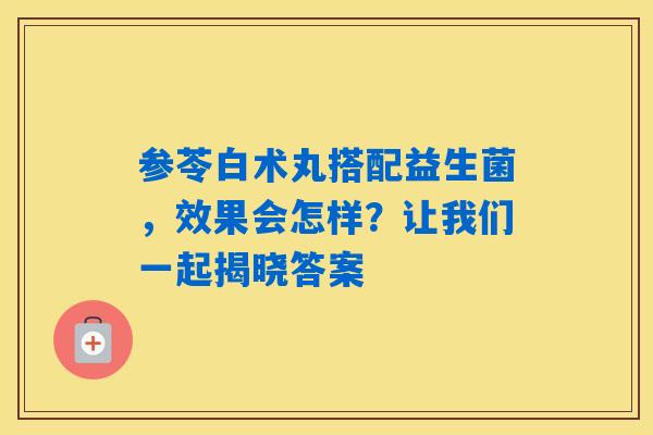 参苓白术丸搭配益生菌,效果会怎样?让我们一起揭晓答案 参苓白术丸搭配益生菌,效果会怎样?让我们一起揭晓答案