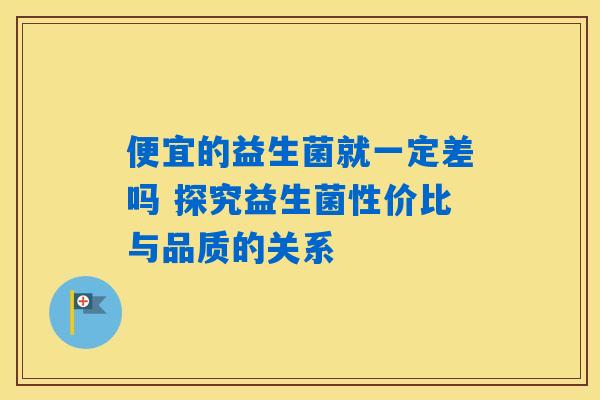 便宜的益生菌就一定差吗 探究益生菌性价比与品质的关系 便宜的益生菌就一定差吗 探究益生菌性价比与品质的关系