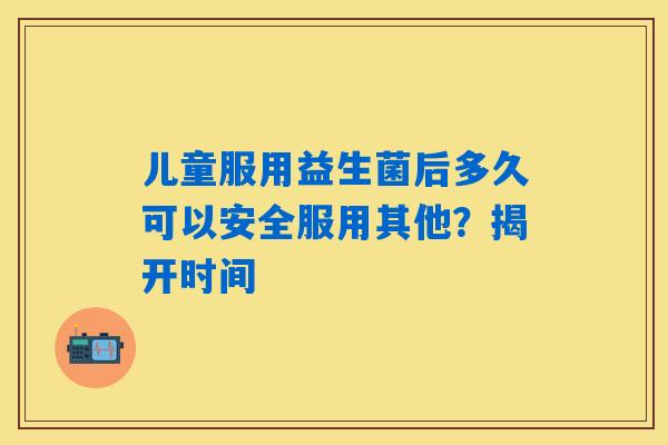 儿童服用益生菌后多久可以安全服用其他？揭开时间