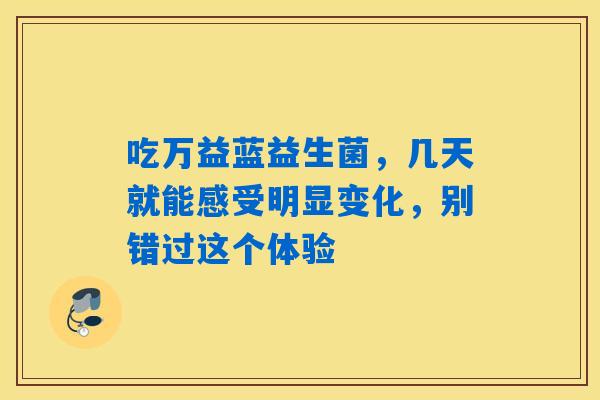 吃万益蓝益生菌,几天就能感受明显变化,别错过这个体验 吃万益蓝益生菌,几天就能感受明显变化,别错过这个体验