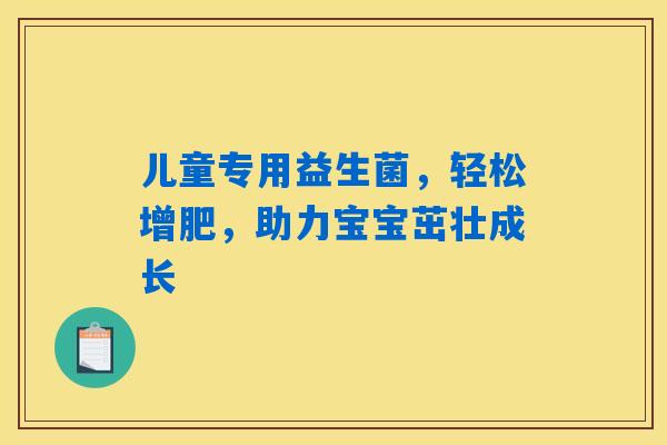 儿童专用益生菌，轻松增肥，助力宝宝茁壮成长