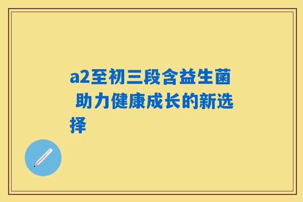 a2至初三段含益生菌 助力健康成长的新选择 a2至初三段含益生菌 助力健康成长的新选择