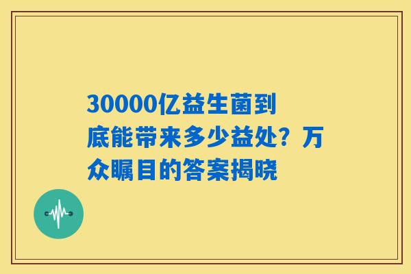 30000亿益生菌到底能带来多少益处？万众瞩目的答案揭晓