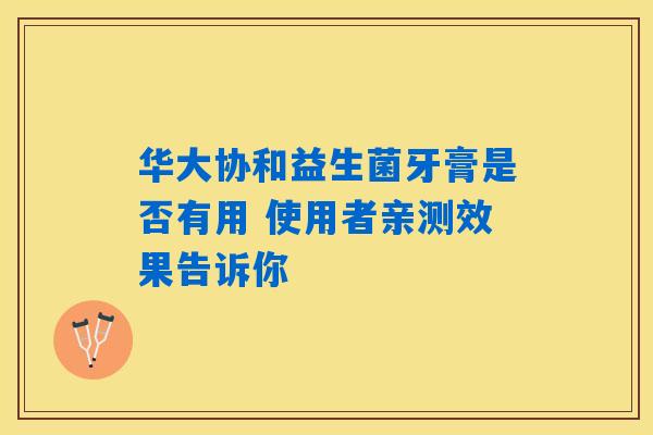 华大协和益生菌牙膏是否有用 使用者亲测效果告诉你