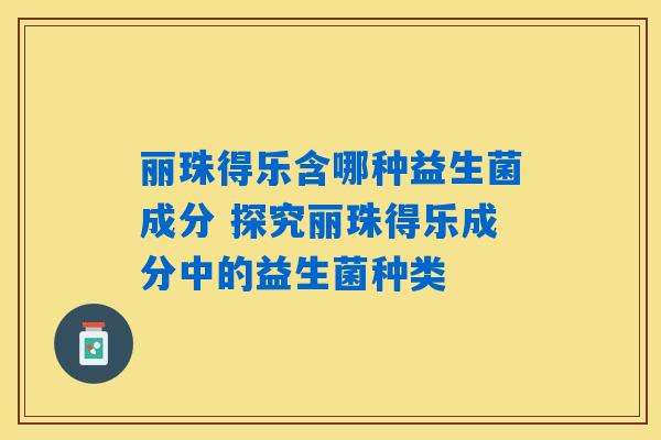 丽珠得乐含哪种益生菌成分 探究丽珠得乐成分中的益生菌种类