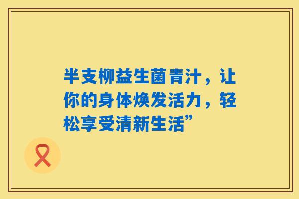 半支柳益生菌青汁,让你的身体焕发活力,轻松享受清新生活” 半支柳益生菌青汁,让你的身体焕发活力,轻松享受清新生活”