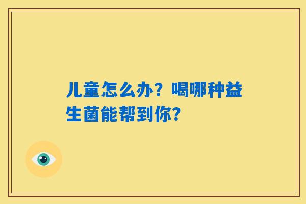 儿童怎么办？喝哪种益生菌能帮到你？