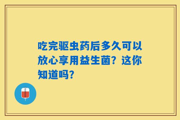 吃完驱虫药后多久可以放心享用益生菌?这你知道吗? 吃完驱虫药后多久可以放心享用益生菌?这你知道吗?